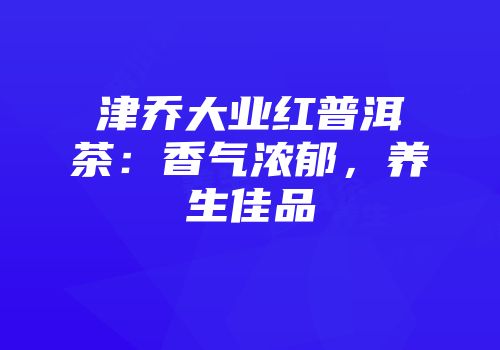 津乔大业红普洱茶：香气浓郁，养生佳品
