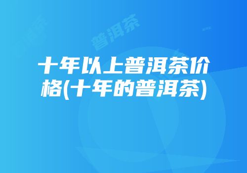 十年以上普洱茶价格(十年的普洱茶)