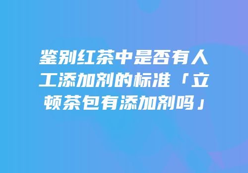 鉴别红茶中是否有人工添加剂的标准「立顿茶包有添加剂吗」