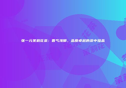 张一元茉莉花茶：香气浓郁，品质卓越的茶中珍品