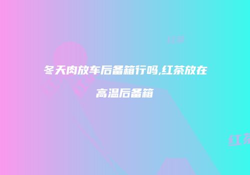 冬天肉放车后备箱行吗,红茶放在高温后备箱