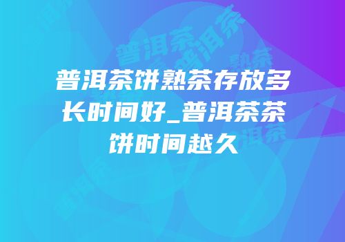 普洱茶饼熟茶存放多长时间好_普洱茶茶饼时间越久