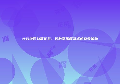 六款推荐补肾花茶：预防和缓解肾虚的有效辅助