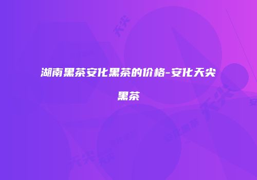 湖南黑茶安化黑茶的价格-安化天尖黑茶