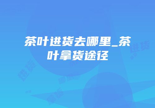 茶叶进货去哪里_茶叶拿货途径