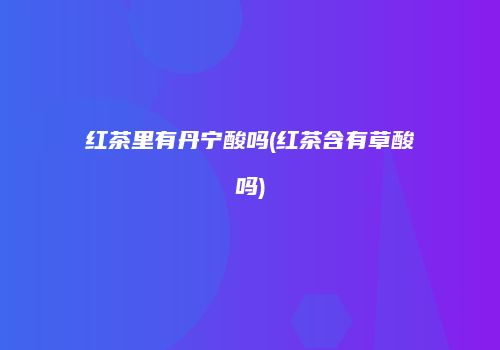 红茶里有丹宁酸吗(红茶含有草酸吗)
