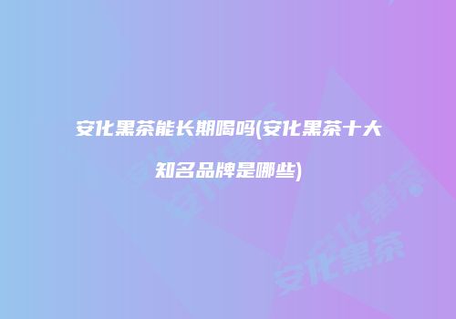 安化黑茶能长期喝吗(安化黑茶十大知名品牌是哪些)