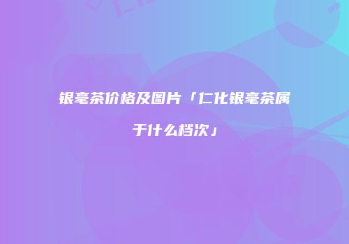 银毫茶价格及图片「仁化银毫茶属于什么档次」