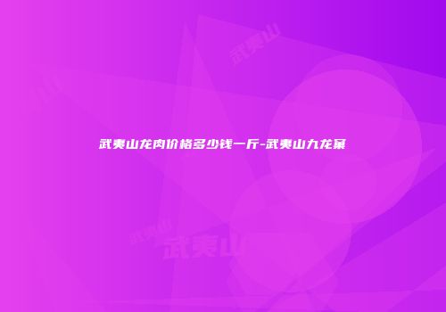 武夷山龙肉价格多少钱一斤-武夷山九龙窠