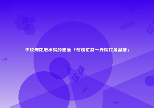干玫瑰花泡水喝的害处「玫瑰花茶一天喝几朵最佳」