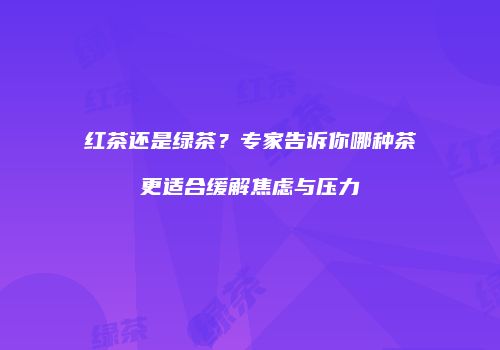 红茶还是绿茶？专家告诉你哪种茶更适合缓解焦虑与压力