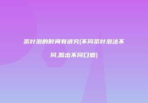 茶叶泡的时间有讲究(不同茶叶泡法不同,喝出不同口感)