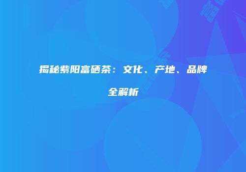 揭秘紫阳富硒茶：文化、产地、品牌全解析