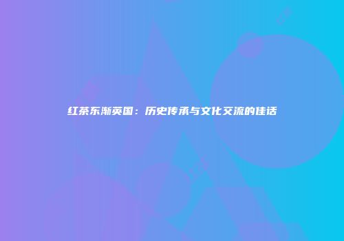 红茶东渐英国：历史传承与文化交流的佳话