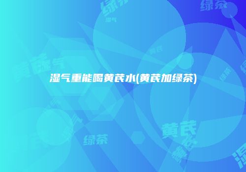 湿气重能喝黄芪水(黄芪加绿茶)