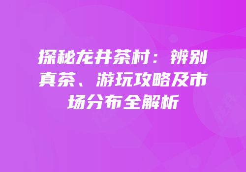 探秘龙井茶村：辨别真茶、游玩攻略及市场分布全解析
