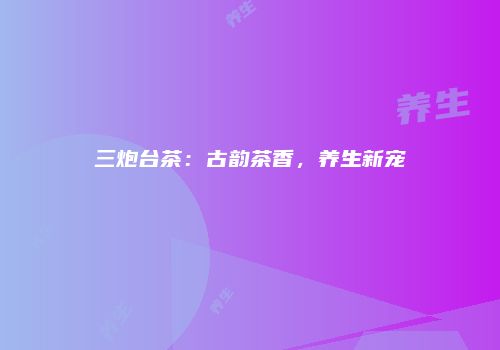 三炮台茶：古韵茶香，养生新宠