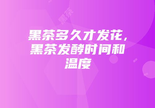 黑茶多久才发花,黑茶发酵时间和温度