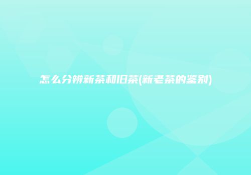 怎么分辨新茶和旧茶(新老茶的鉴别)