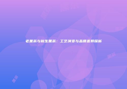 老黑茶与新生黑茶：工艺演变与品质差异探析