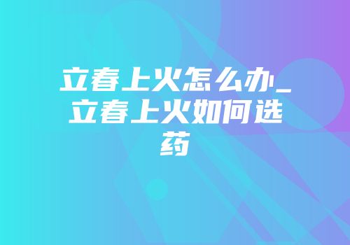立春上火怎么办_立春上火如何选药
