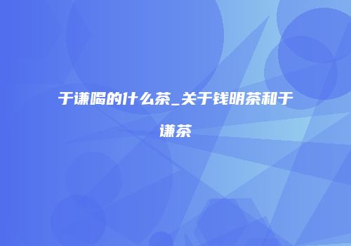 于谦喝的什么茶_关于钱明茶和于谦茶
