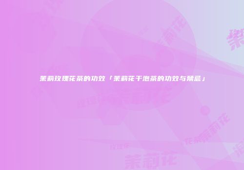 茉莉玫瑰花茶的功效「茉莉花干泡茶的功效与禁忌」