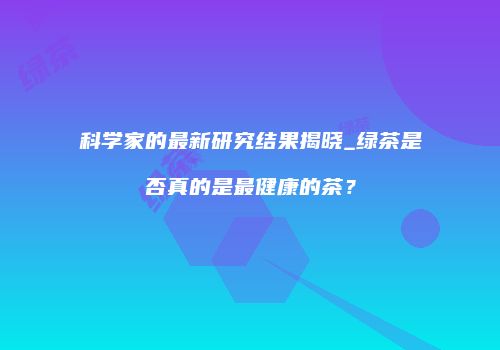 科学家的最新研究结果揭晓_绿茶是否真的是最健康的茶？