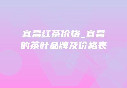 宜昌红茶价格_宜昌的茶叶品牌及价格表
