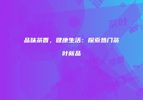 品味茶香，健康生活：探索热门茶叶新品
