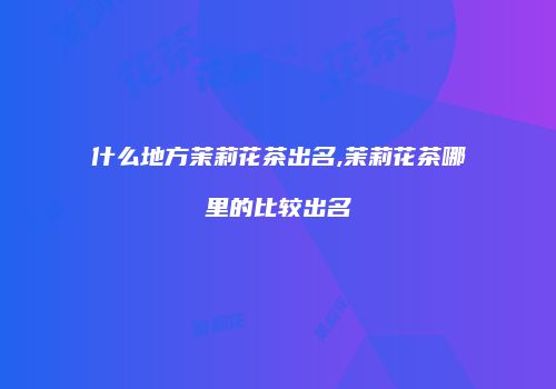 什么地方茉莉花茶出名,茉莉花茶哪里的比较出名