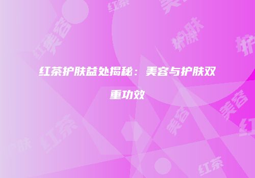 红茶护肤益处揭秘：美容与护肤双重功效