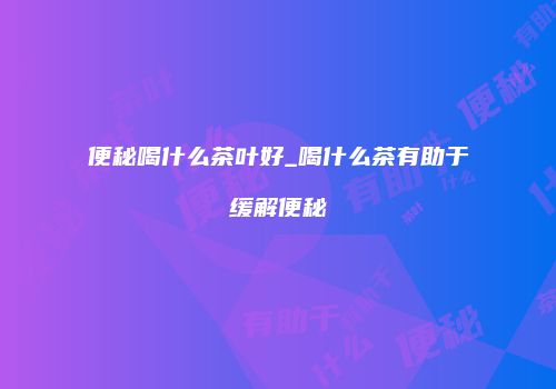 便秘喝什么茶叶好_喝什么茶有助于缓解便秘