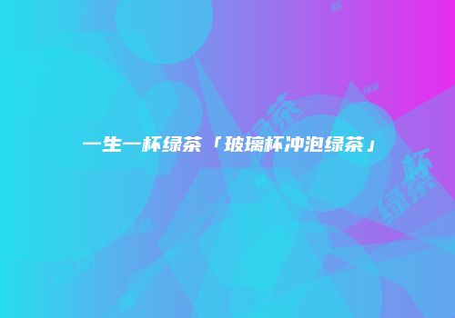 一生一杯绿茶「玻璃杯冲泡绿茶」