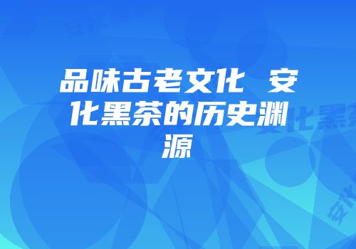 品味古老文化 安化黑茶的历史渊源
