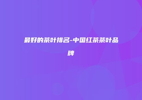 最好的茶叶排名-中国红茶茶叶品牌