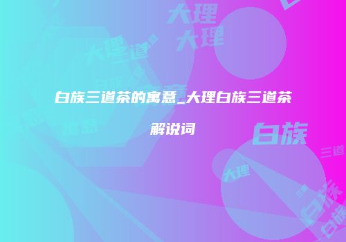 白族三道茶的寓意_大理白族三道茶解说词