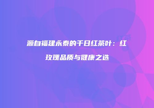 源自福建永泰的千日红茶叶：红玫瑰品质与健康之选