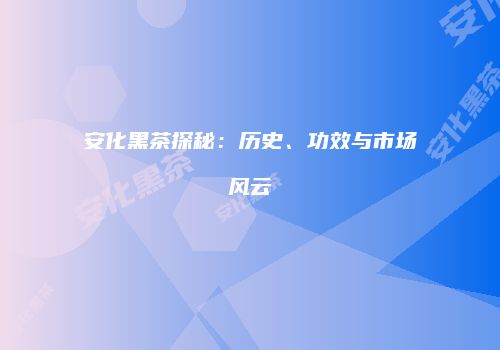 安化黑茶探秘：历史、功效与市场风云