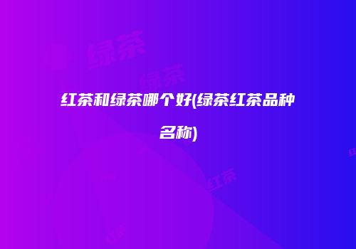 红茶和绿茶哪个好(绿茶红茶品种名称)