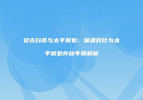 安吉白茶与太平猴魁：味道对比与太平猴魁存放年限解析