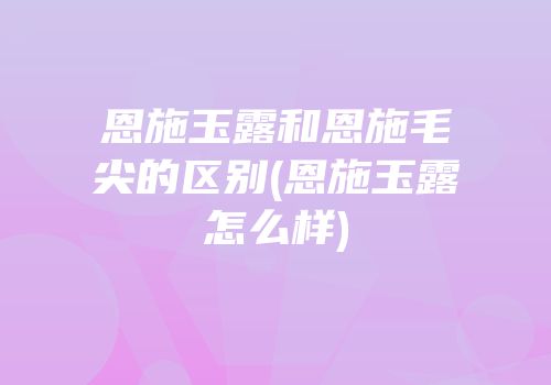 恩施玉露和恩施毛尖的区别(恩施玉露怎么样)