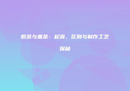 煎茶与煮茶：起源、区别与制作工艺探秘