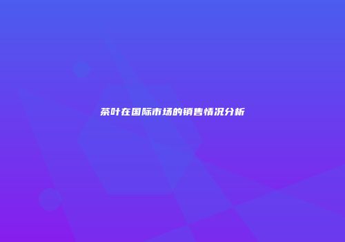 茶叶在国际市场的销售情况分析