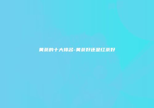 黄茶的十大排名-黄茶好还是红茶好