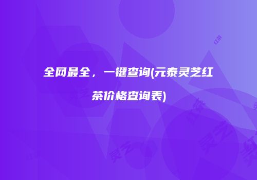 全网最全，一键查询(元泰灵芝红茶价格查询表)
