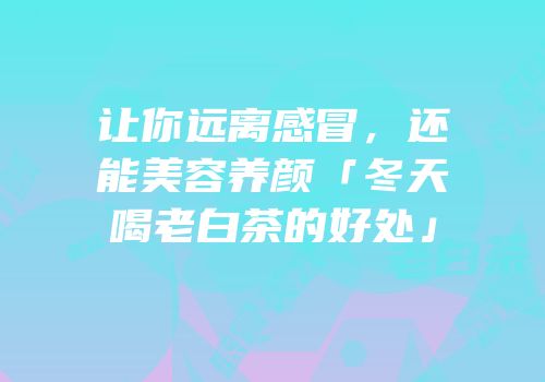 让你远离感冒，还能美容养颜「冬天喝老白茶的好处」