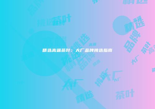 精选高端茶叶：大厂品牌挑选指南