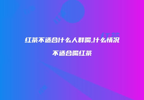 红茶不适合什么人群喝,什么情况不适合喝红茶