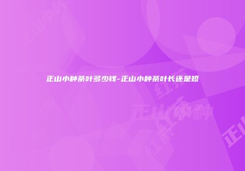 正山小种茶叶多少钱-正山小种茶叶长还是短